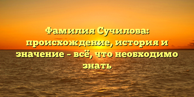 Фамилия Сучилова: происхождение, история и значение – всё, что необходимо знать