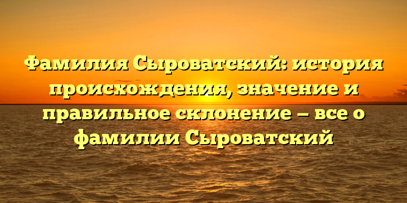 Фамилия Сыроватский: история происхождения, значение и правильное склонение — все о фамилии Сыроватский