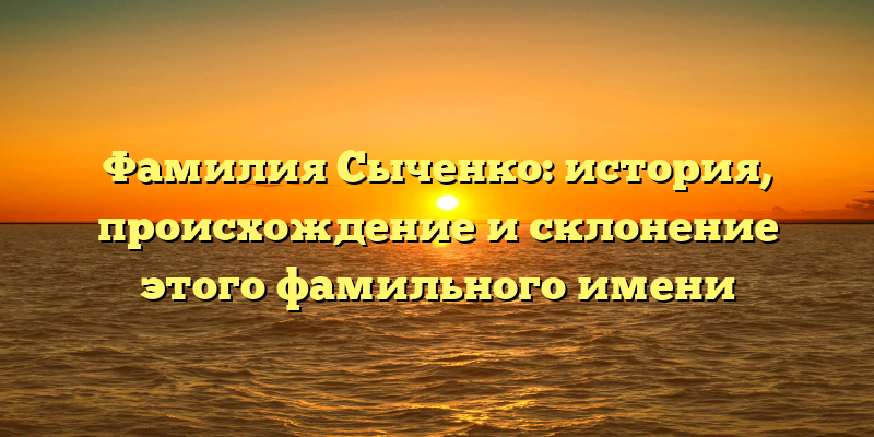 Фамилия Сыченко: история, происхождение и склонение этого фамильного имени