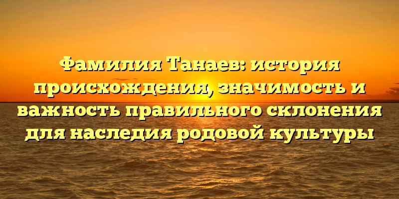 Фамилия Танаев: история происхождения, значимость и важность правильного склонения для наследия родовой культуры