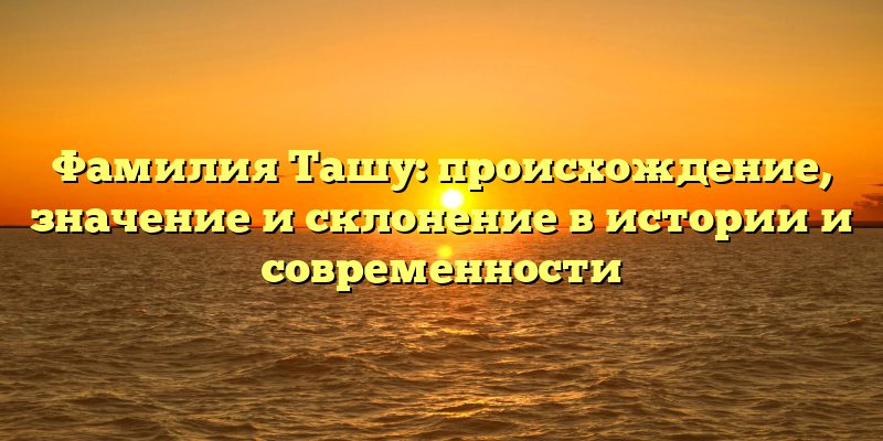 Фамилия Ташу: происхождение, значение и склонение в истории и современности
