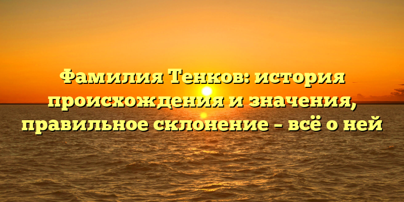 Фамилия Тенков: история происхождения и значения, правильное склонение – всё о ней