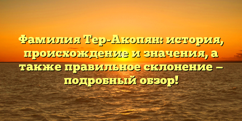 Фамилия Тер-Акопян: история, происхождение и значения, а также правильное склонение — подробный обзор!