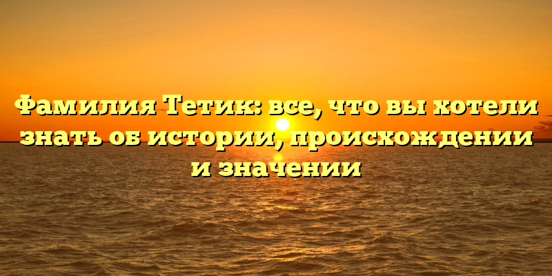 Фамилия Тетик: все, что вы хотели знать об истории, происхождении и значении