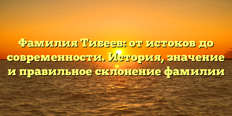 Фамилия Тибеев: от истоков до современности. История, значение и правильное склонение фамилии