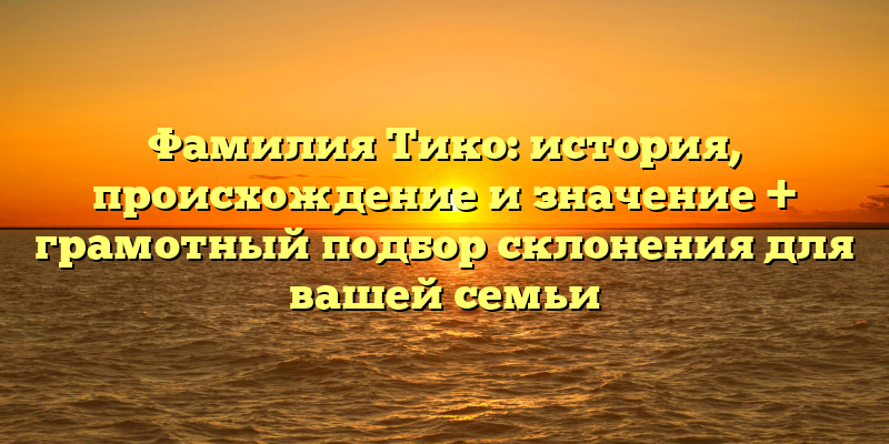 Фамилия Тико: история, происхождение и значение + грамотный подбор склонения для вашей семьи