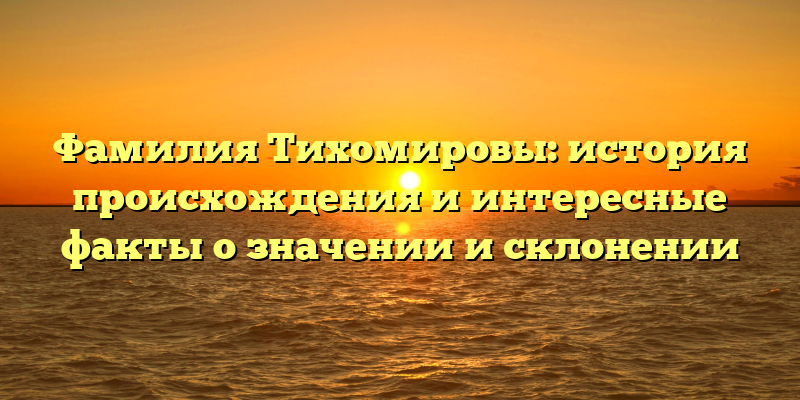 Фамилия Тихомировы: история происхождения и интересные факты о значении и склонении