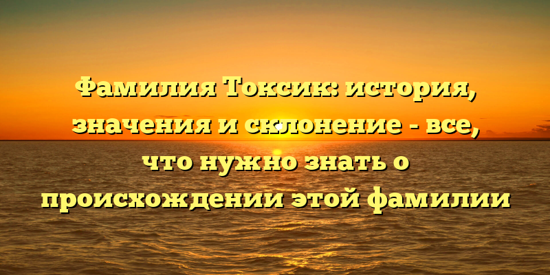 Фамилия Токсик: история, значения и склонение - все, что нужно знать о происхождении этой фамилии