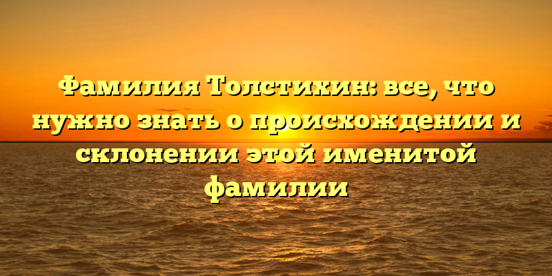 Фамилия Толстихин: все, что нужно знать о происхождении и склонении этой именитой фамилии