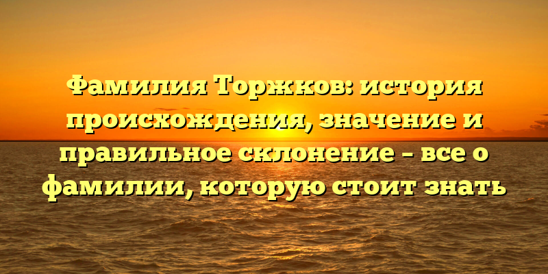 Фамилия Торжков: история происхождения, значение и правильное склонение – все о фамилии, которую стоит знать