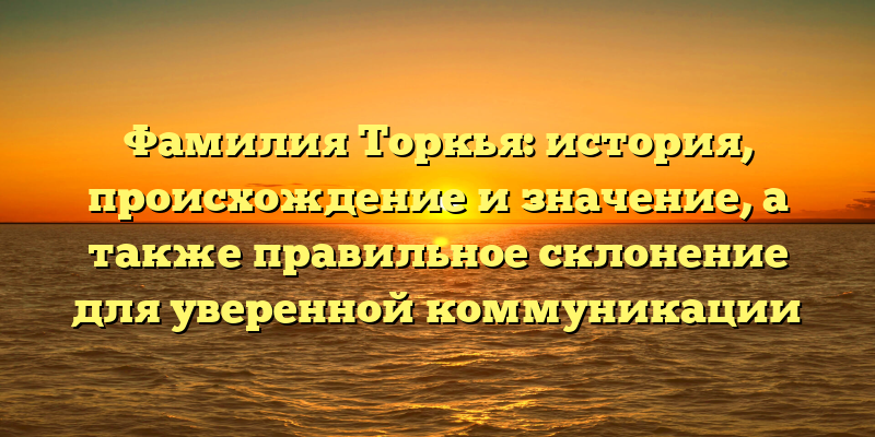 Фамилия Торкья: история, происхождение и значение, а также правильное склонение для уверенной коммуникации
