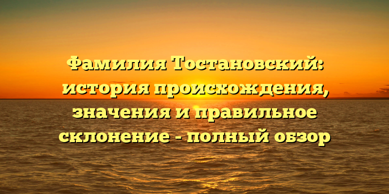 Фамилия Тостановский: история происхождения, значения и правильное склонение - полный обзор