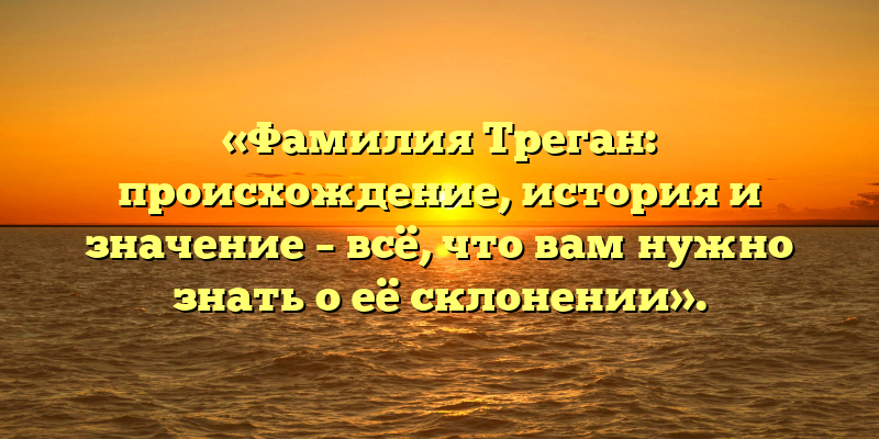 «Фамилия Треган: происхождение, история и значение – всё, что вам нужно знать о её склонении».