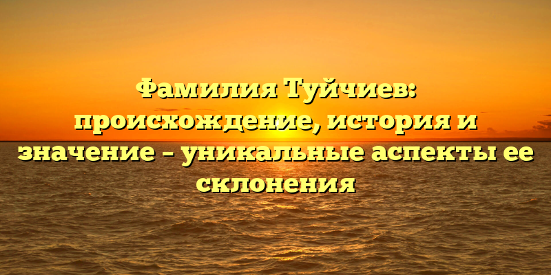 Фамилия Туйчиев: происхождение, история и значение – уникальные аспекты ее склонения