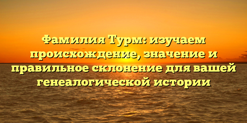 Фамилия Турм: изучаем происхождение, значение и правильное склонение для вашей генеалогической истории
