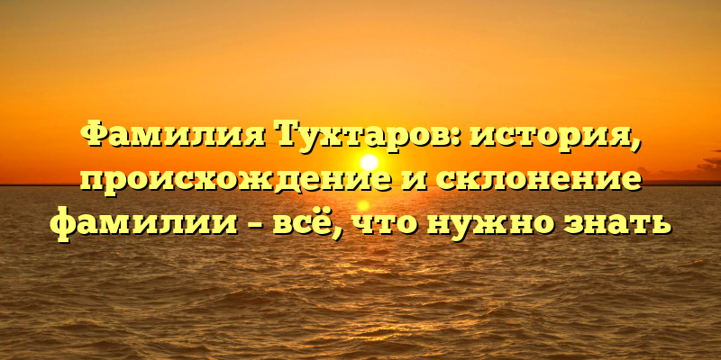 Фамилия Тухтаров: история, происхождение и склонение фамилии – всё, что нужно знать