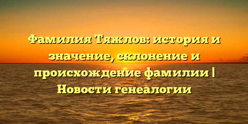 Фамилия Тяжлов: история и значение, склонение и происхождение фамилии | Новости генеалогии