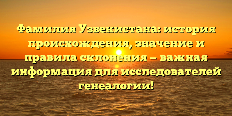 Фамилия Узбекистана: история происхождения, значение и правила склонения — важная информация для исследователей генеалогии!