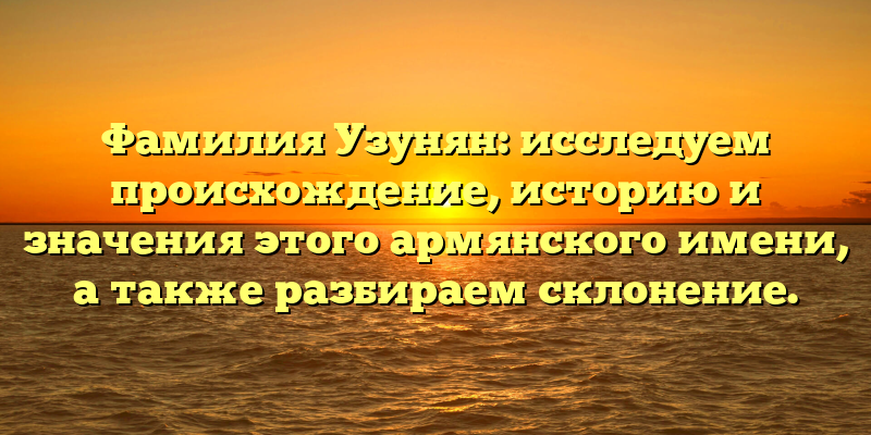 Фамилия Узунян: исследуем происхождение, историю и значения этого армянского имени, а также разбираем склонение.