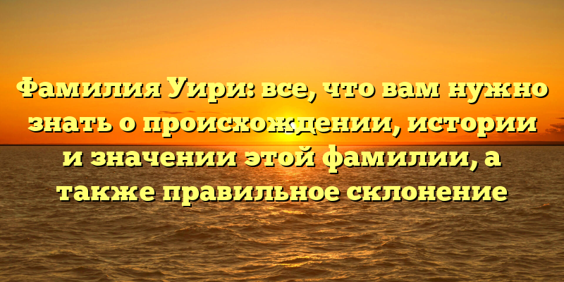 Фамилия Уири: все, что вам нужно знать о происхождении, истории и значении этой фамилии, а также правильное склонение