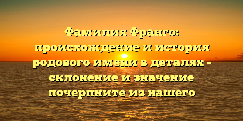 Фамилия Франго: происхождение и история родового имени в деталях - склонение и значение почерпните из нашего уникального материала