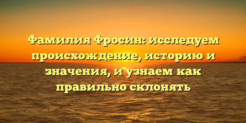 Фамилия Фросин: исследуем происхождение, историю и значения, и узнаем как правильно склонять