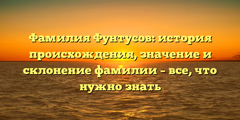 Фамилия Фунтусов: история происхождения, значение и склонение фамилии – все, что нужно знать