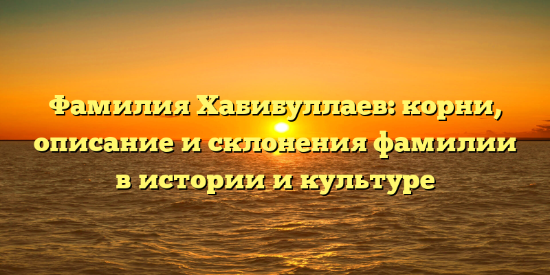 Фамилия Хабибуллаев: корни, описание и склонения фамилии в истории и культуре