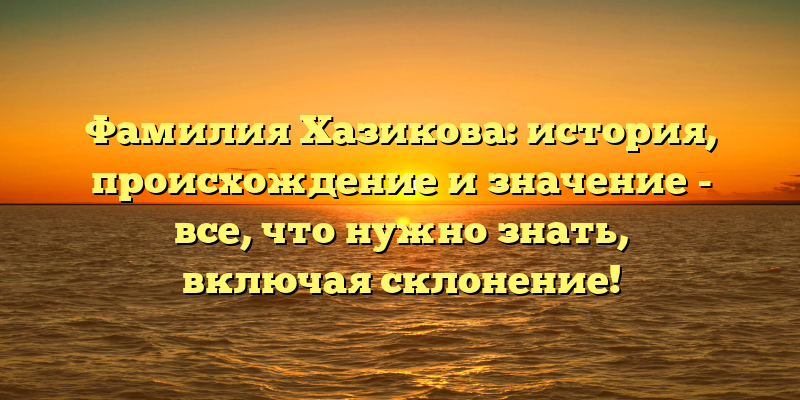 Фамилия Хазикова: история, происхождение и значение - все, что нужно знать, включая склонение!