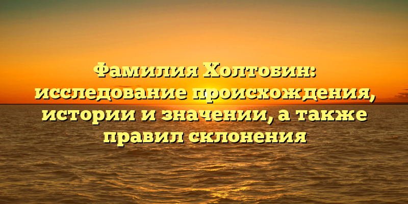 Фамилия Холтобин: исследование происхождения, истории и значении, а также правил склонения