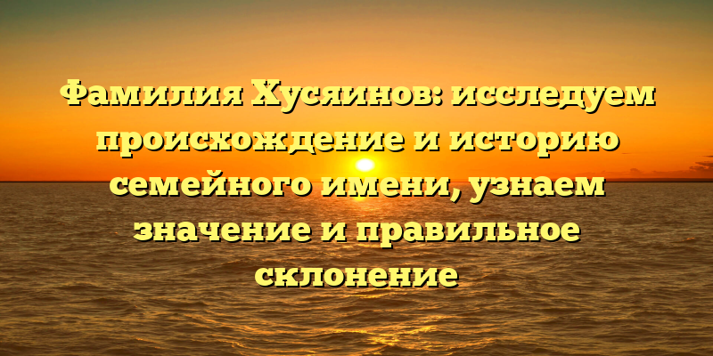 Фамилия Хусяинов: исследуем происхождение и историю семейного имени, узнаем значение и правильное склонение