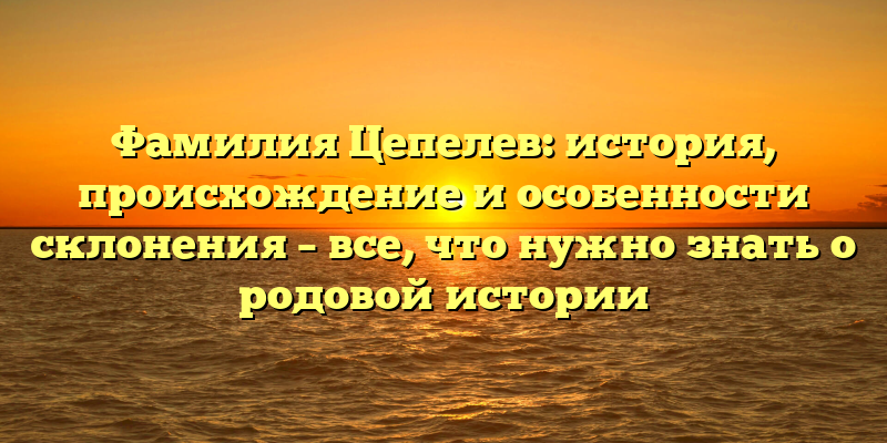 Фамилия Цепелев: история, происхождение и особенности склонения – все, что нужно знать о родовой истории