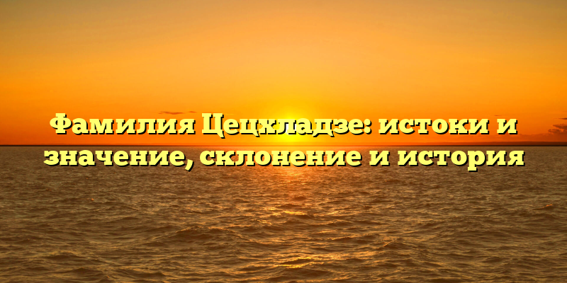 Фамилия Цецхладзе: истоки и значение, склонение и история