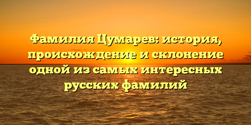 Фамилия Цумарев: история, происхождение и склонение одной из самых интересных русских фамилий
