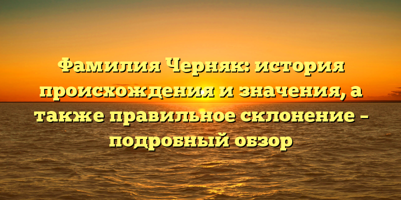 Фамилия Черняк: история происхождения и значения, а также правильное склонение – подробный обзор