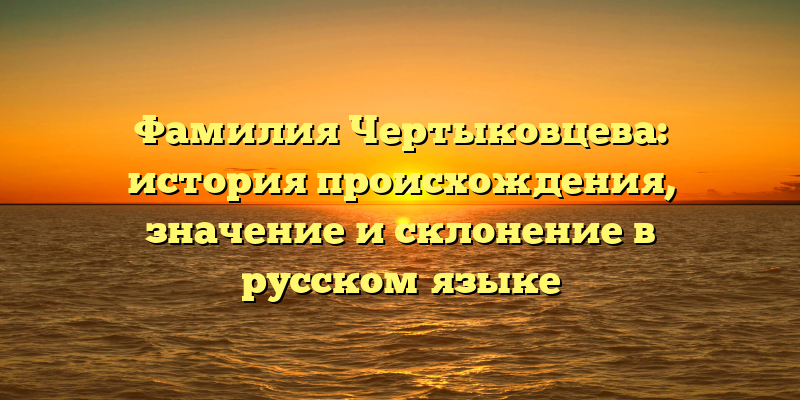 Фамилия Чертыковцева: история происхождения, значение и склонение в русском языке