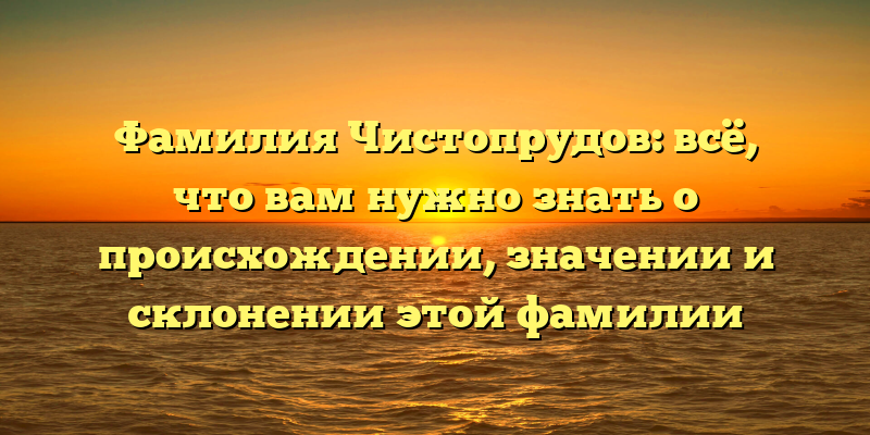 Фамилия Чистопрудов: всё, что вам нужно знать о происхождении, значении и склонении этой фамилии