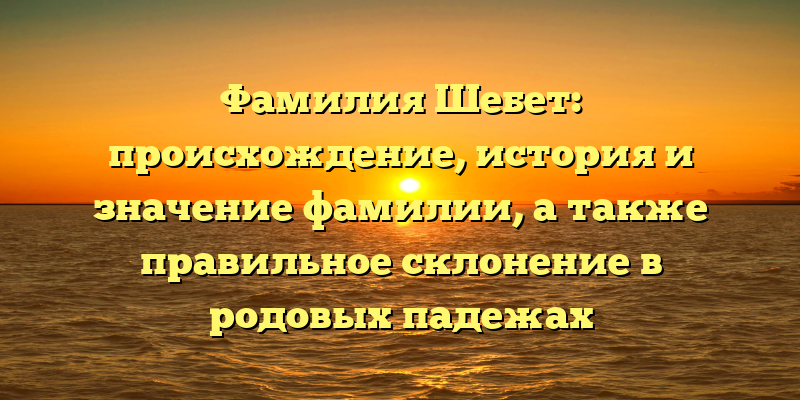 Фамилия Шебет: происхождение, история и значение фамилии, а также правильное склонение в родовых падежах