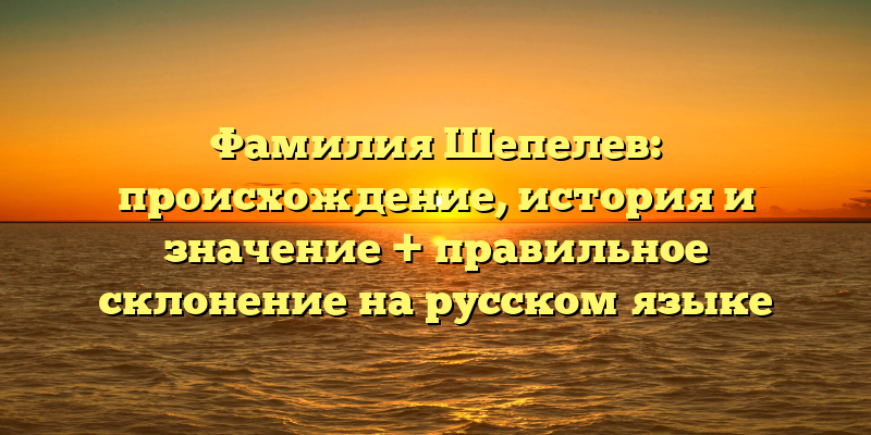 Фамилия Шепелев: происхождение, история и значение + правильное склонение на русском языке
