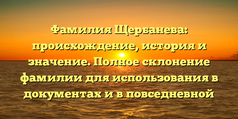 Фамилия Щербанева: происхождение, история и значение. Полное склонение фамилии для использования в документах и в повседневной жизни