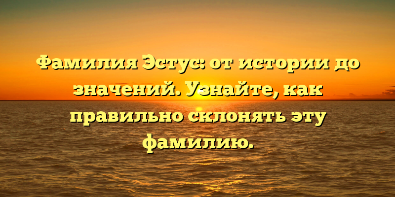 Фамилия Эстус: от истории до значений. Узнайте, как правильно склонять эту фамилию.