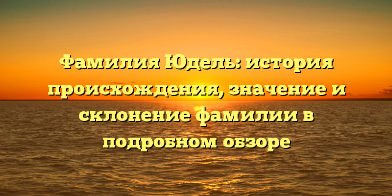 Фамилия Юдель: история происхождения, значение и склонение фамилии в подробном обзоре