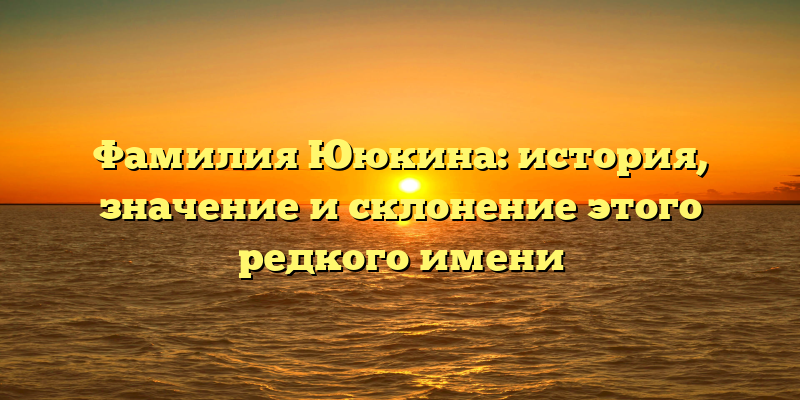 Фамилия Ююкина: история, значение и склонение этого редкого имени