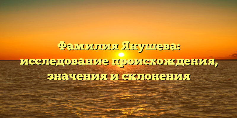 Фамилия Якушева: исследование происхождения, значения и склонения