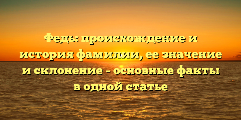 Федь: происхождение и история фамилии, ее значение и склонение - основные факты в одной статье