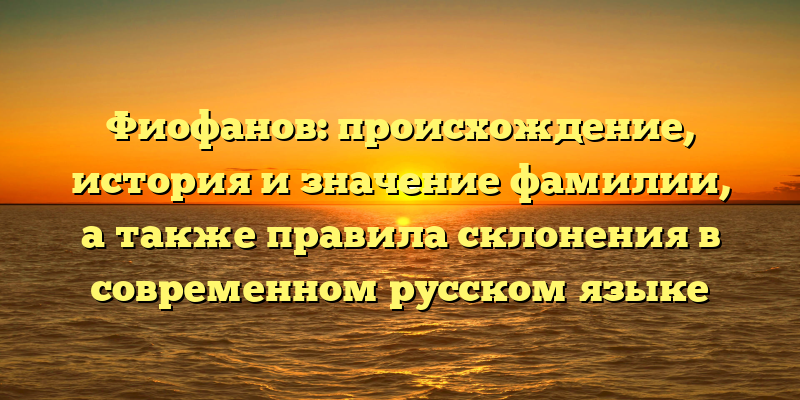 Фиофанов: происхождение, история и значение фамилии, а также правила склонения в современном русском языке