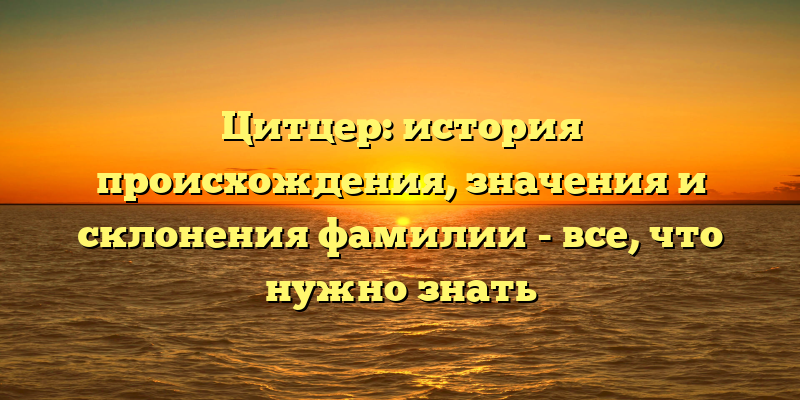 Цитцер: история происхождения, значения и склонения фамилии - все, что нужно знать