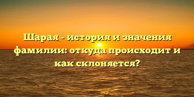 Шарая - история и значения фамилии: откуда происходит и как склоняется?