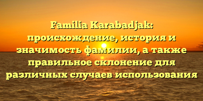 Familia Karabadjak: происхождение, история и значимость фамилии, а также правильное склонение для различных случаев использования