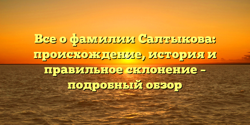 Все о фамилии Салтыкова: происхождение, история и правильное склонение – подробный обзор